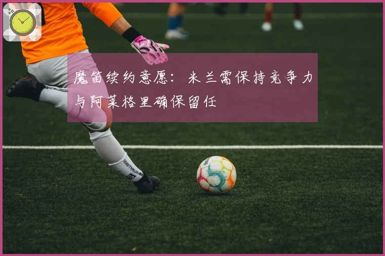 魔笛续约意愿：米兰需保持竞争力与阿莱格里确保留任