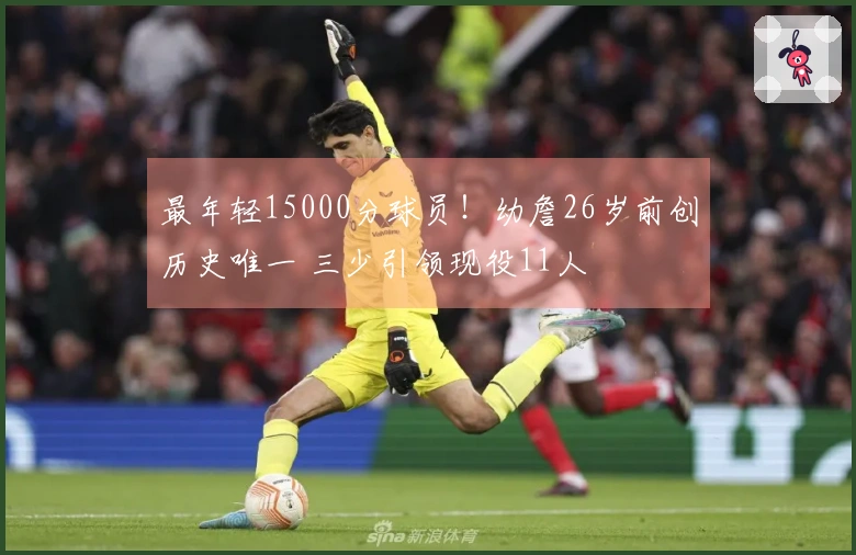 最年轻15000分球员！幼詹26岁前创历史唯一 三少引领现役11人