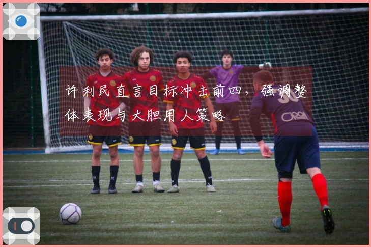 许利民直言目标冲击前四，强调整体表现与大胆用人策略