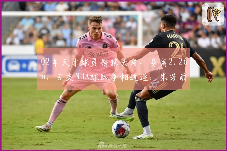 02年天才球员崭露头角，身高2.26m，五支NBA球队争相追逐，朱芳雨慧眼识珠