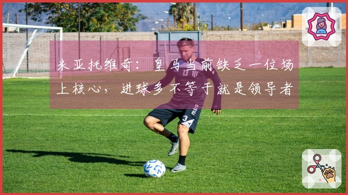 米亚托维奇：皇马当前缺乏一位场上核心，进球多不等于就是领导者