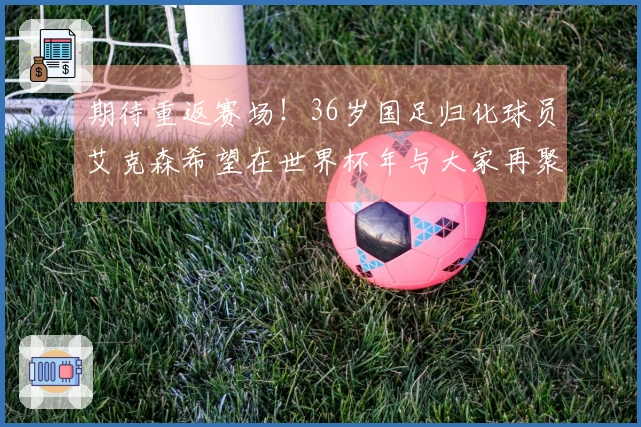期待重返赛场！36岁国足归化球员艾克森希望在世界杯年与大家再聚首