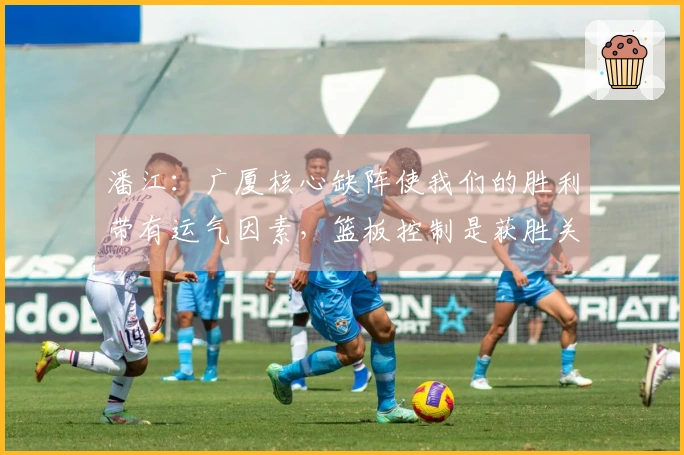 潘江：广厦核心缺阵使我们的胜利带有运气因素，篮板控制是获胜关键
