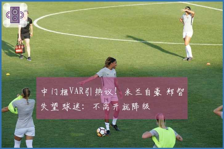 中门框VAR引热议！米兰自豪 郑智失望 球迷：不离开就降级