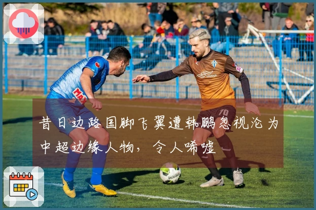 昔日边路国脚飞翼遭韩鹏忽视沦为中超边缘人物，令人唏嘘