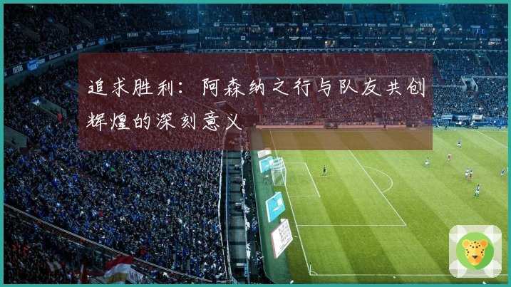 追求胜利：阿森纳之行与队友共创辉煌的深刻意义