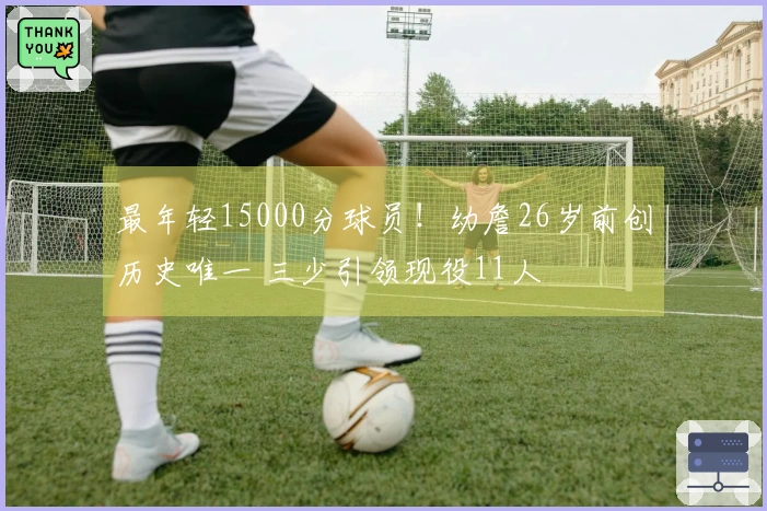 最年轻15000分球员！幼詹26岁前创历史唯一 三少引领现役11人
