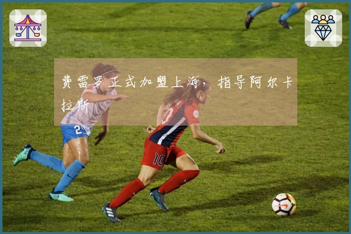 费雷罗正式加盟上海，指导阿尔卡拉斯