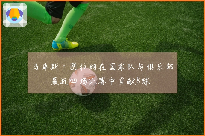 马库斯·图拉姆在国家队与俱乐部的最近四场比赛中贡献8球