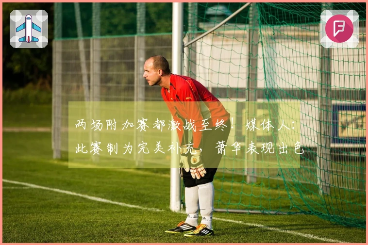 两场附加赛都激战至终！媒体人：此赛制为完美补充，萧华表现出色
