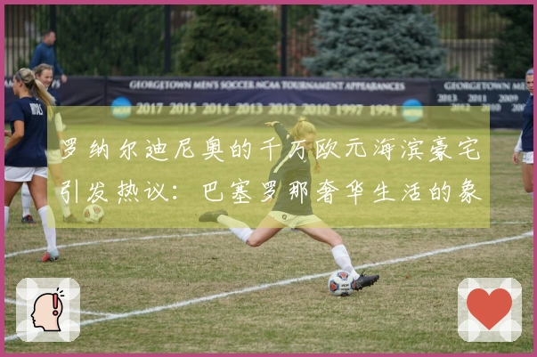 罗纳尔迪尼奥的千万欧元海滨豪宅引发热议：巴塞罗那奢华生活的象征