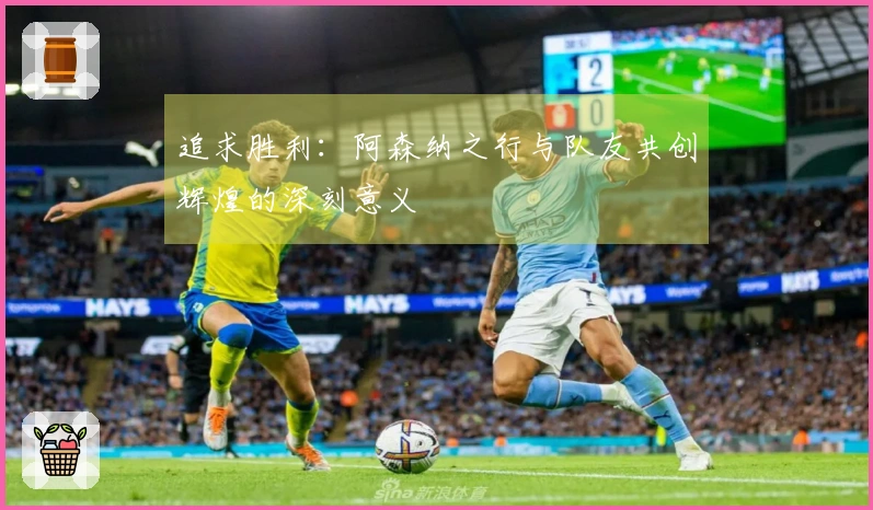 追求胜利：阿森纳之行与队友共创辉煌的深刻意义