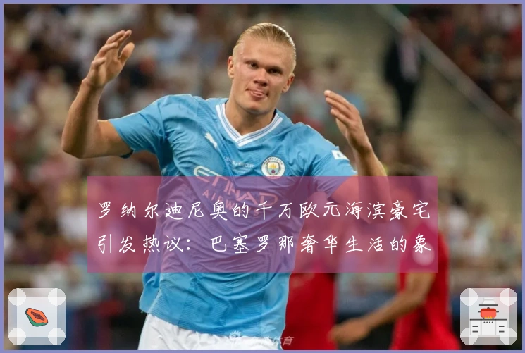 罗纳尔迪尼奥的千万欧元海滨豪宅引发热议：巴塞罗那奢华生活的象征
