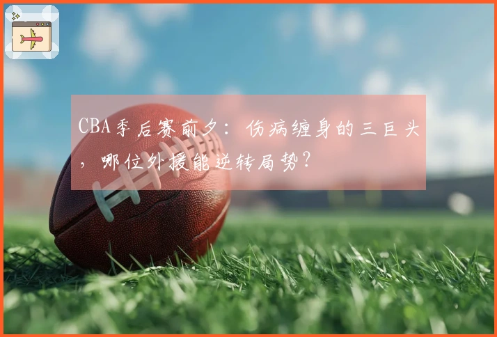 CBA季后赛前夕：伤病缠身的三巨头，哪位外援能逆转局势？