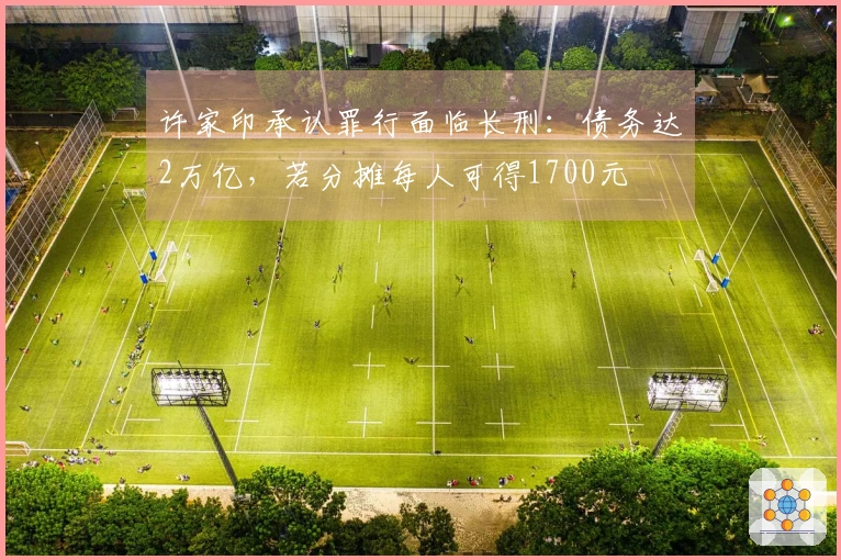 许家印承认罪行面临长刑：债务达2万亿，若分摊每人可得1700元