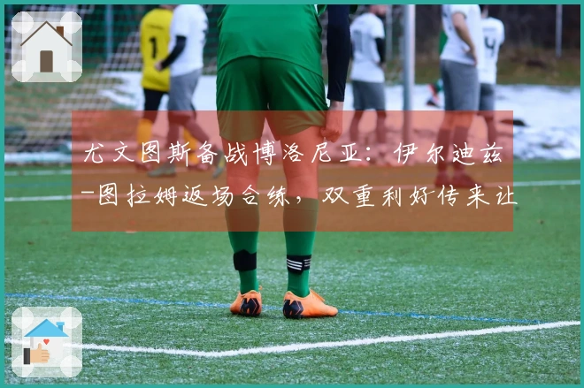尤文图斯备战博洛尼亚：伊尔迪兹-图拉姆返场合练，双重利好传来让斯帕莱蒂喜上眉梢