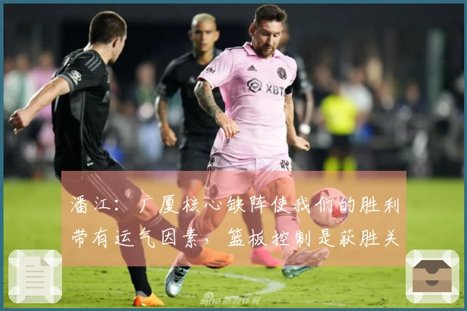 潘江：广厦核心缺阵使我们的胜利带有运气因素，篮板控制是获胜关键