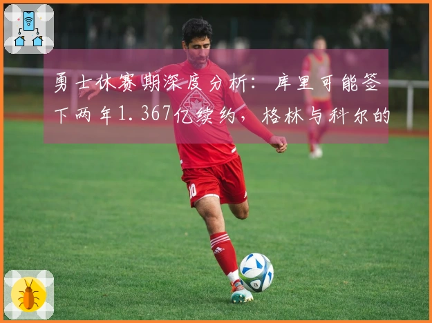 勇士休赛期深度分析：库里可能签下两年1.367亿续约，格林与科尔的未来面临不确定性