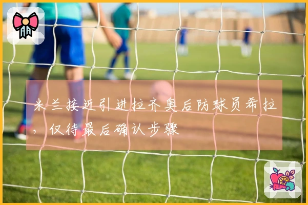 米兰接近引进拉齐奥后防球员希拉，仅待最后确认步骤