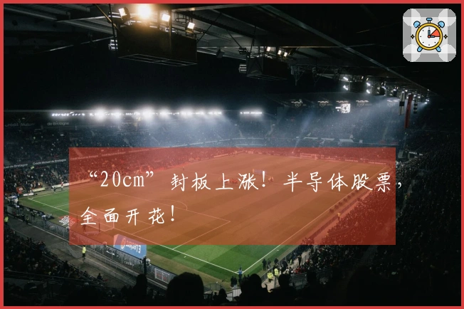 “20cm”封板上涨！半导体股票，全面开花！