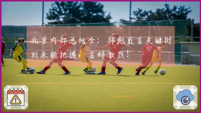北京内部总结会：邱彪直言关键时刻未能把握，言辞激烈！