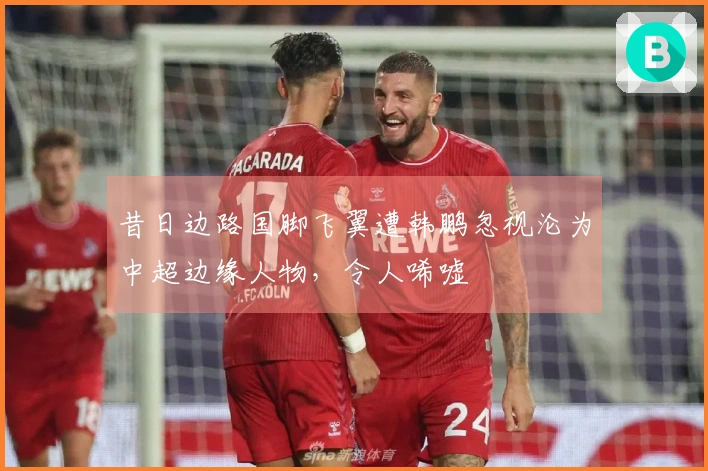 昔日边路国脚飞翼遭韩鹏忽视沦为中超边缘人物，令人唏嘘